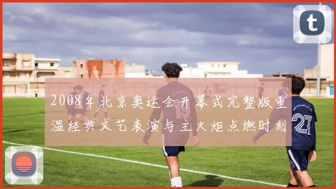 2008年北京奥运会开幕式完整版重温经典文艺表演与主火炬点燃时刻