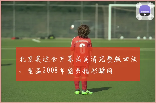 北京奥运会开幕式高清完整版回放，重温2008年盛典精彩瞬间