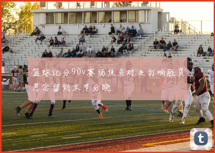 篮球比分90v赛场焦点对决打响胜负悬念留到末节分晓