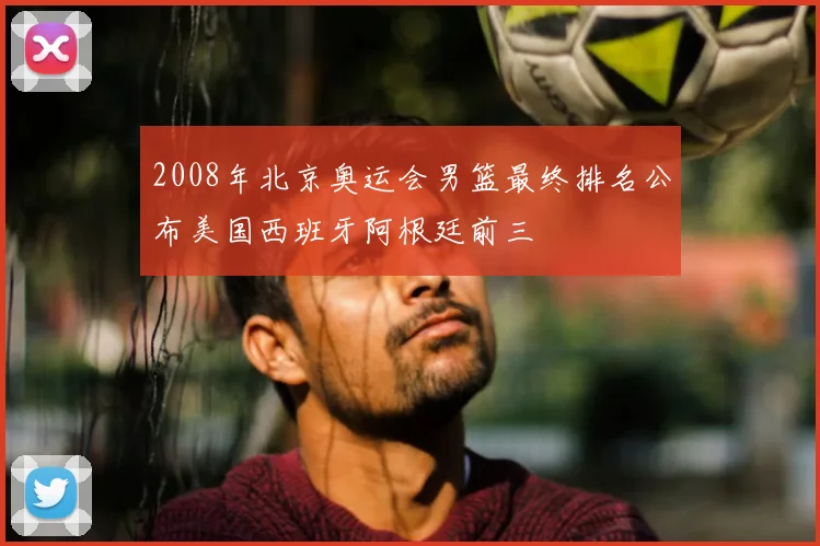 2008年北京奥运会男篮最终排名公布美国西班牙阿根廷前三
