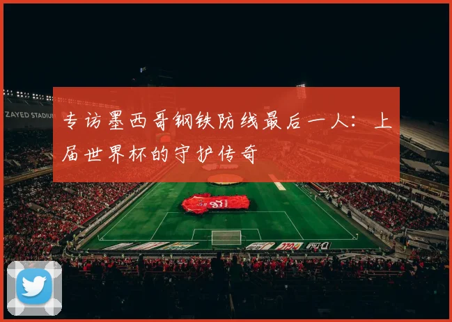 专访墨西哥钢铁防线最后一人：上届世界杯的守护传奇
