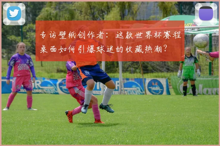 专访壁纸创作者：这款世界杯赛程桌面如何引爆球迷的收藏热潮？