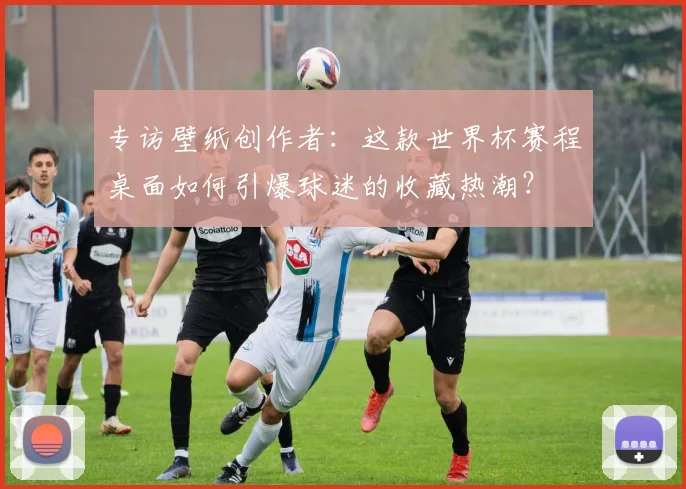 专访壁纸创作者:这款世界杯赛程桌面如何引爆球迷的收藏热潮?