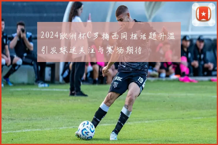 2024欧洲杯C罗梅西同框话题升温 引发球迷关注与赛场期待