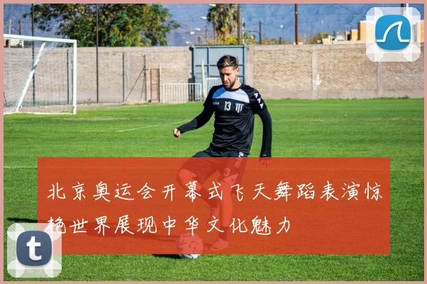 北京奥运会开幕式飞天舞蹈表演惊艳世界展现中华文化魅力