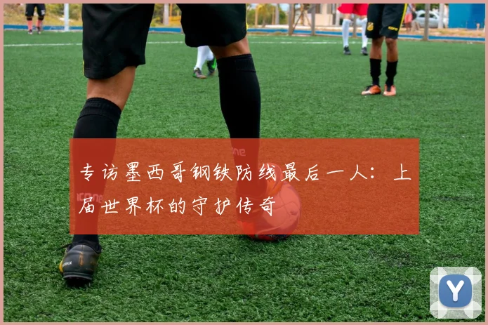 专访墨西哥钢铁防线最后一人:上届世界杯的守护传奇