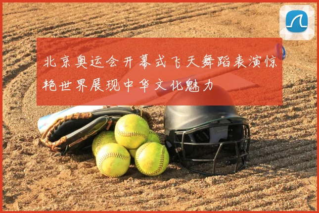 北京奥运会开幕式飞天舞蹈表演惊艳世界展现中华文化魅力