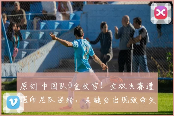 原创 中国队0金收官!女双决赛遭遇印尼队逆转,关键分出现致命失误