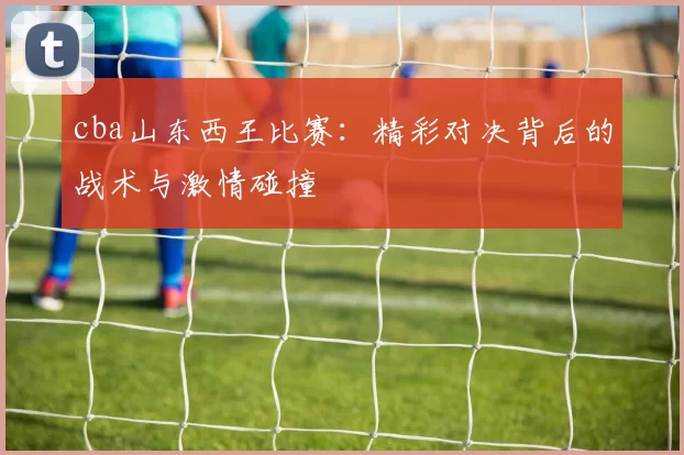 cba山东西王比赛：精彩对决背后的战术与激情碰撞
