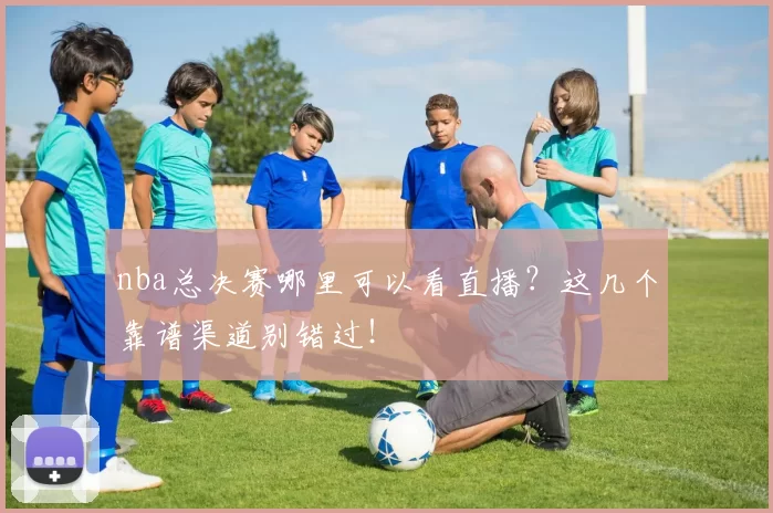nba总决赛哪里可以看直播？这几个靠谱渠道别错过！