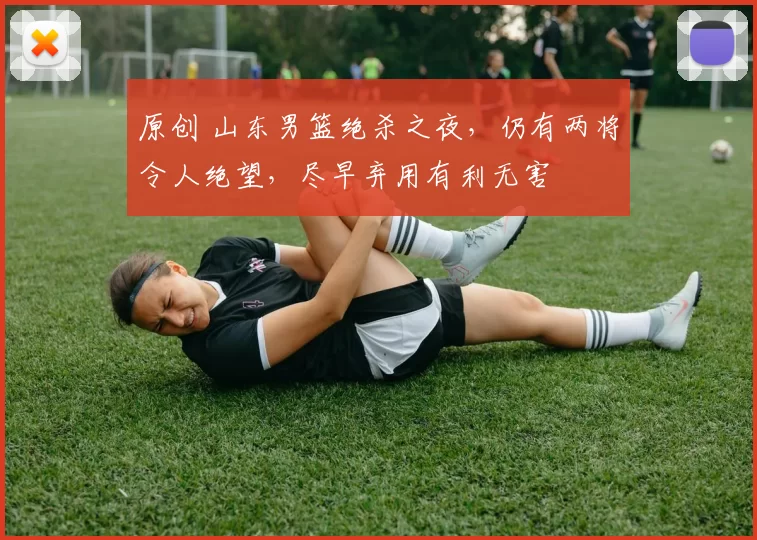 原创 山东男篮绝杀之夜，仍有两将令人绝望，尽早弃用有利无害