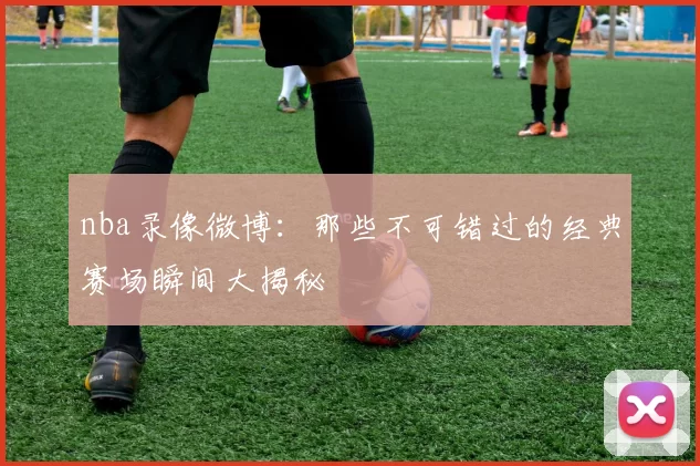nba录像微博：那些不可错过的经典赛场瞬间大揭秘