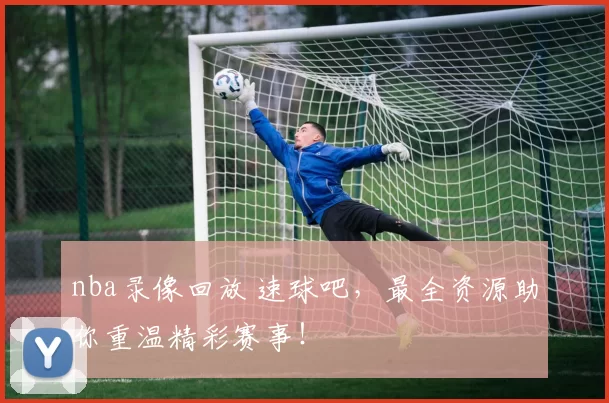 nba录像回放 速球吧,最全资源助你重温精彩赛事!