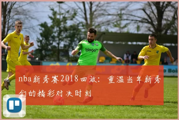 nba新秀赛2018回放：重温当年新秀们的精彩对决时刻