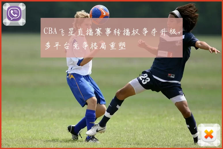 CBA飞星直播赛事转播权争夺升级，多平台竞争格局重塑