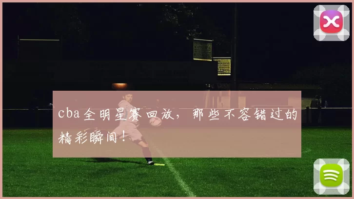 cba全明星赛回放，那些不容错过的精彩瞬间！