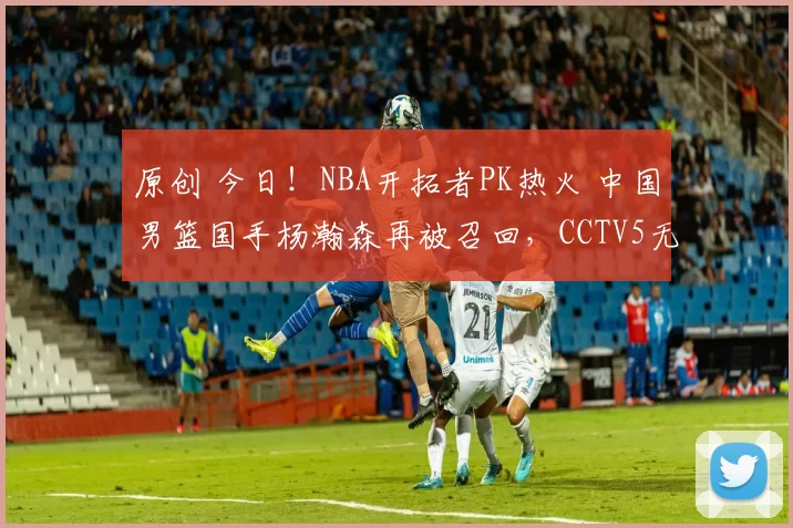 原创 今日！NBA开拓者PK热火 中国男篮国手杨瀚森再被召回，CCTV5无直播