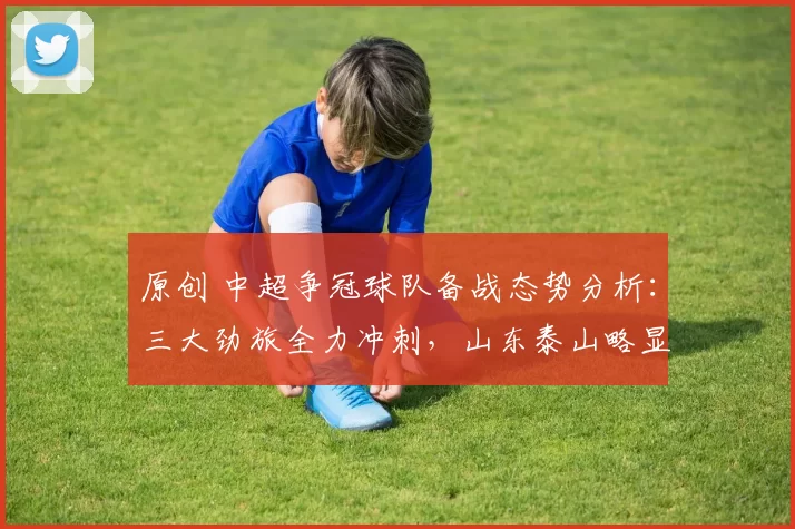 原创 中超争冠球队备战态势分析:三大劲旅全力冲刺,山东泰山略显落后