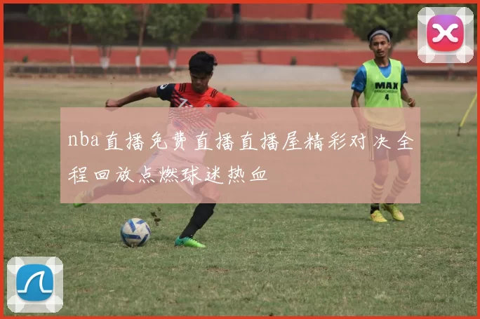 nba直播免费直播直播屋精彩对决全程回放点燃球迷热血