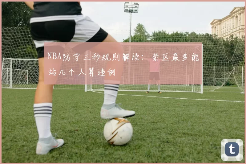 NBA防守三秒规则解读:禁区最多能站几个人算违例