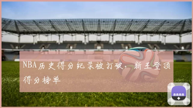 NBA历史得分纪录被打破,新王登顶得分榜单