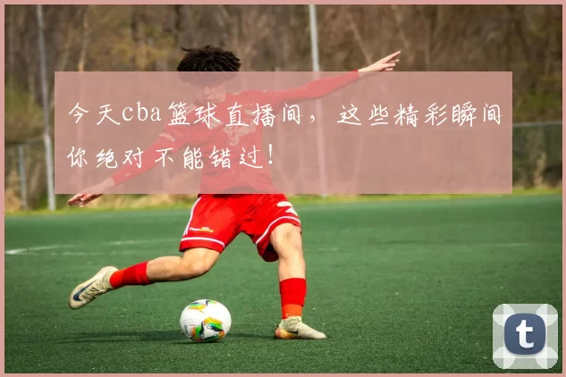 今天cba篮球直播间，这些精彩瞬间你绝对不能错过！