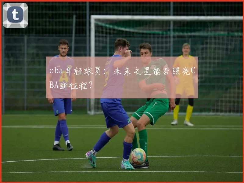 cba年轻球员：未来之星能否照亮CBA新征程？