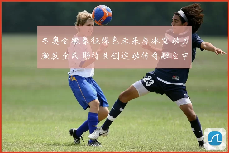 冬奥会徽象征绿色未来与冰雪动力激发全民期待共创运动传奇融合中国梦