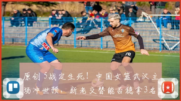 原创 5战定生死！中国女篮武汉主场冲世预，新老交替能否稳拿3名额？
