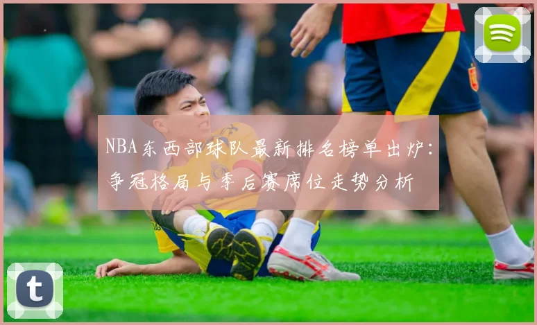NBA东西部球队最新排名榜单出炉：争冠格局与季后赛席位走势分析