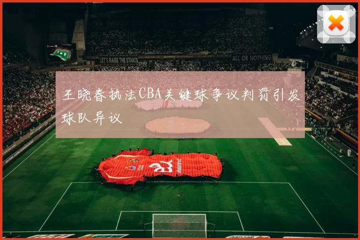 王晓春执法CBA关键球争议判罚引发球队异议