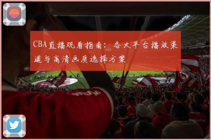 CBA直播观看指南:各大平台播放渠道与高清画质选择方案