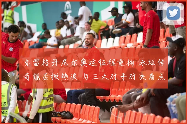 克雷格丹尼尔奥运征程重构 泳坛传奇能否掀热浪 与三大对手对决看点