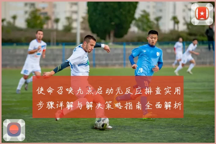 使命召唤九点启动无反应排查实用步骤详解与解决策略指南全面解析