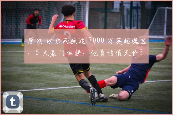 原创 切尔西疯追 7000 万英超瑰宝，6 大豪门血拼，他真的值天价？