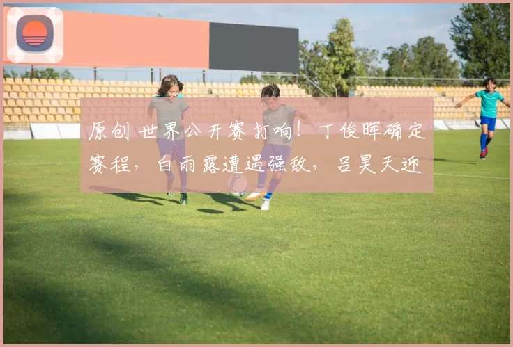 原创 世界公开赛打响!丁俊晖确定赛程,白雨露遭遇强敌,吕昊天迎战高阳