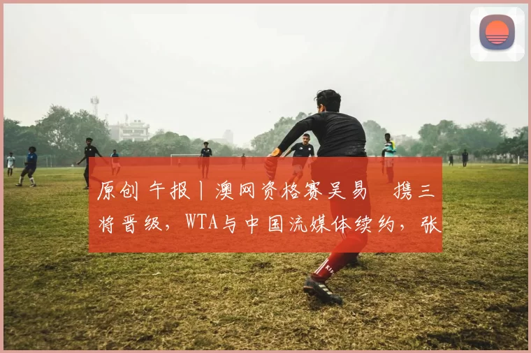 原创 午报丨澳网资格赛吴易昺携三将晋级，WTA与中国流媒体续约，张帅进八强