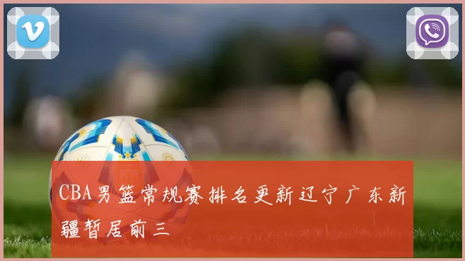 CBA男篮常规赛排名更新辽宁广东新疆暂居前三