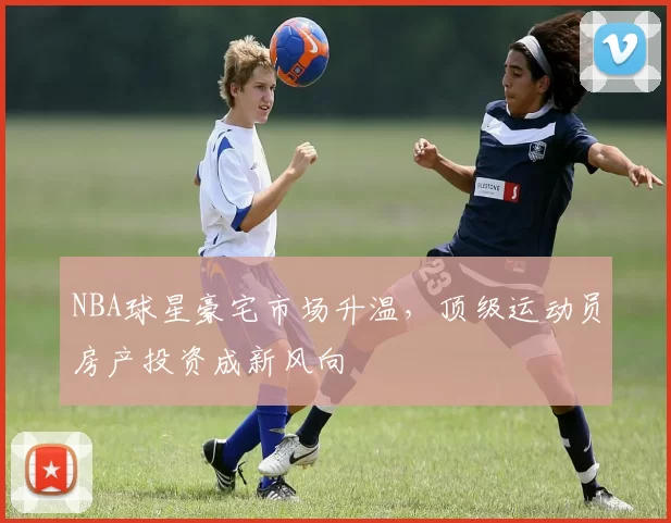 NBA球星豪宅市场升温,顶级运动员房产投资成新风向