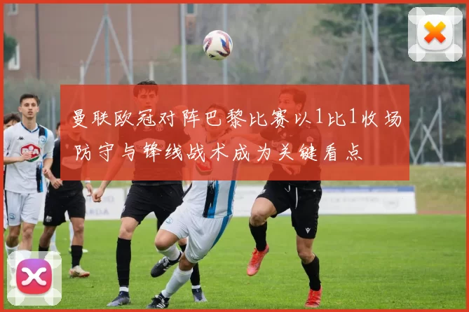 曼联欧冠对阵巴黎比赛以1比1收场 防守与锋线战术成为关键看点