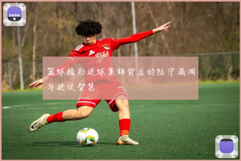 篮球精彩进球集锦背后的防守漏洞与进攻智慧